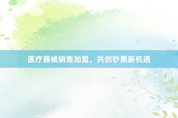 医疗器械销售加盟，共创钞票新机遇